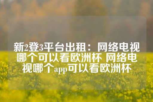 新2登3平台出租：网络电视哪个可以看欧洲杯 网络电视哪个app可以看欧洲杯-第1张图片-皇冠信用盘出租