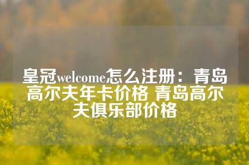 皇冠welcome怎么注册：青岛高尔夫年卡价格 青岛高尔夫俱乐部价格