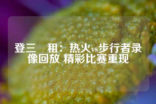 登三岀租：热火vs步行者录像回放 精彩比赛重现