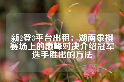 新2登3平台出租：湖南象棋赛场上的巅峰对决介绍冠军选手胜出的方法-第1张图片-皇冠信用盘出租