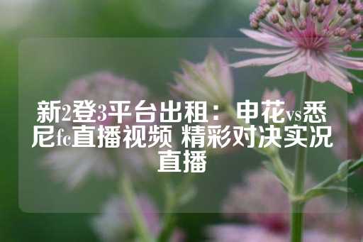 新2登3平台出租：申花vs悉尼fc直播视频 精彩对决实况直播