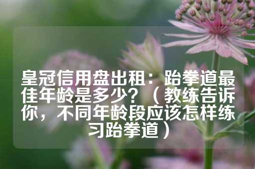 皇冠信用盘出租：跆拳道最佳年龄是多少？（教练告诉你，不同年龄段应该怎样练习跆拳道）