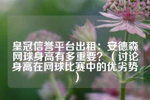 皇冠信誉平台出租：安德森网球身高有多重要？（讨论身高在网球比赛中的优劣势）