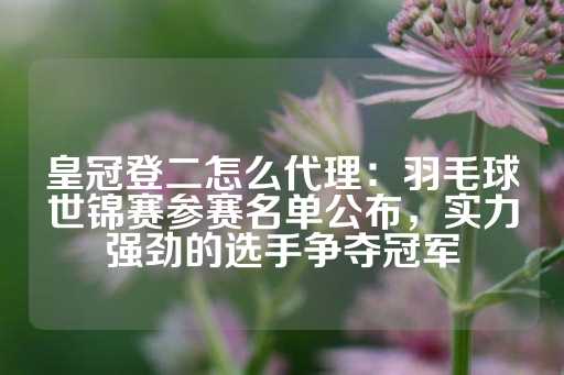 皇冠登二怎么代理：羽毛球世锦赛参赛名单公布，实力强劲的选手争夺冠军