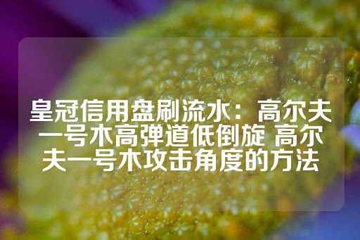 皇冠信用盘刷流水：高尔夫一号木高弹道低倒旋 高尔夫一号木攻击角度的方法