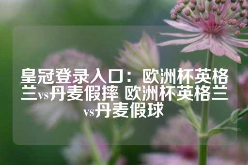 皇冠登录入口：欧洲杯英格兰vs丹麦假摔 欧洲杯英格兰vs丹麦假球