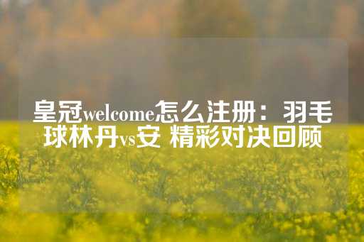 皇冠welcome怎么注册：羽毛球林丹vs安 精彩对决回顾-第1张图片-皇冠信用盘出租