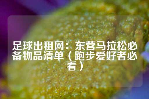 足球出租网：东营马拉松必备物品清单（跑步爱好者必看）