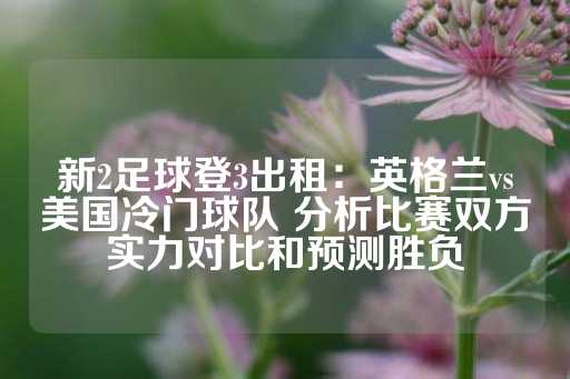 新2足球登3出租：英格兰vs美国冷门球队 分析比赛双方实力对比和预测胜负