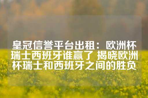 皇冠信誉平台出租：欧洲杯瑞士西班牙谁赢了 揭晓欧洲杯瑞士和西班牙之间的胜负-第1张图片-皇冠信用盘出租