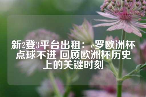 新2登3平台出租：c罗欧洲杯点球不进 回顾欧洲杯历史上的关键时刻