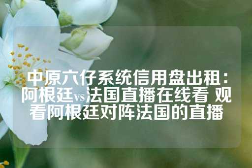 中原六仔系统信用盘出租：阿根廷vs法国直播在线看 观看阿根廷对阵法国的直播