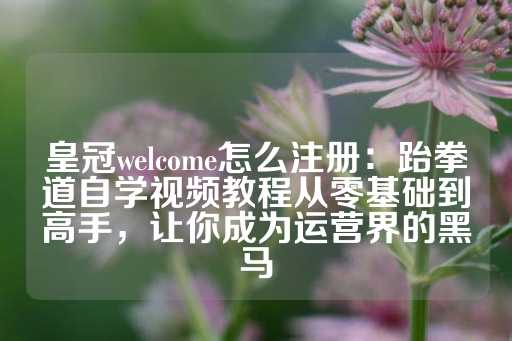 皇冠welcome怎么注册：跆拳道自学视频教程从零基础到高手，让你成为运营界的黑马