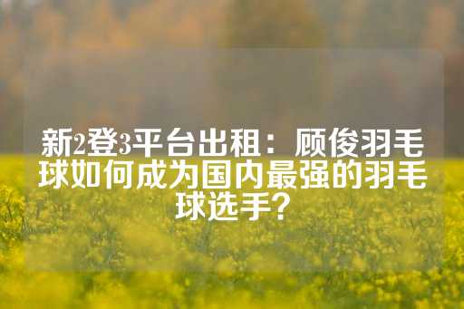 新2登3平台出租：顾俊羽毛球如何成为国内最强的羽毛球选手？-第1张图片-皇冠信用盘出租