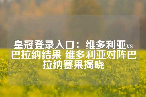 皇冠登录入口：维多利亚vs巴拉纳结果 维多利亚对阵巴拉纳赛果揭晓