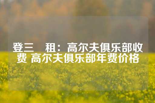 登三岀租：高尔夫俱乐部收费 高尔夫俱乐部年费价格