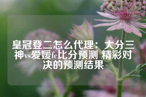 皇冠登二怎么代理：大分三神vs爱媛fc比分预测 精彩对决的预测结果