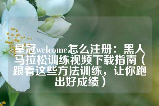 皇冠welcome怎么注册：黑人马拉松训练视频下载指南（跟着这些方法训练，让你跑出好成绩）