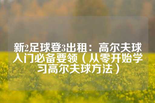 新2足球登3出租：高尔夫球入门必备要领（从零开始学习高尔夫球方法）-第1张图片-皇冠信用盘出租