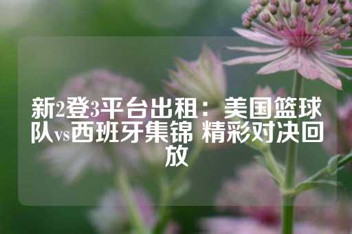 新2登3平台出租：美国篮球队vs西班牙集锦 精彩对决回放