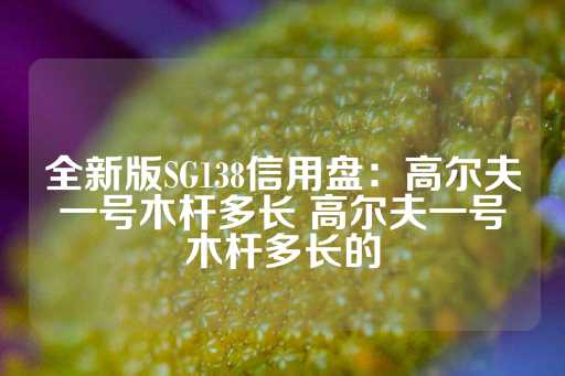 全新版SG138信用盘：高尔夫一号木杆多长 高尔夫一号木杆多长的-第1张图片-皇冠信用盘出租