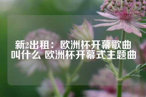 新2出租：欧洲杯开幕歌曲叫什么 欧洲杯开幕式主题曲