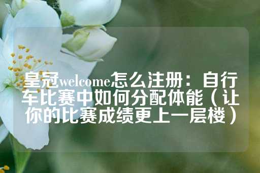 皇冠welcome怎么注册：自行车比赛中如何分配体能（让你的比赛成绩更上一层楼）