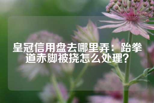 皇冠信用盘去哪里弄：跆拳道赤脚被挠怎么处理？-第1张图片-皇冠信用盘出租