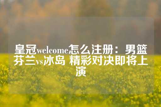 皇冠welcome怎么注册：男篮芬兰vs冰岛 精彩对决即将上演-第1张图片-皇冠信用盘出租