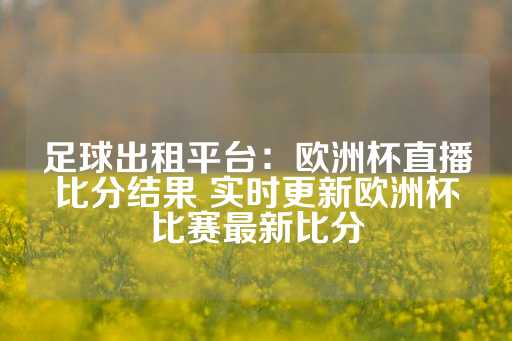 足球出租平台：欧洲杯直播比分结果 实时更新欧洲杯比赛最新比分