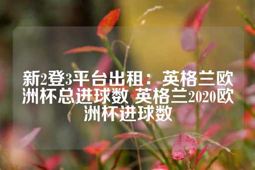 新2登3平台出租：英格兰欧洲杯总进球数 英格兰2020欧洲杯进球数