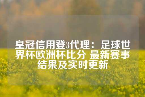 皇冠信用登3代理：足球世界杯欧洲杯比分 最新赛事结果及实时更新-第1张图片-皇冠信用盘出租