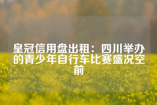 皇冠信用盘出租：四川举办的青少年自行车比赛盛况空前-第1张图片-皇冠信用盘出租