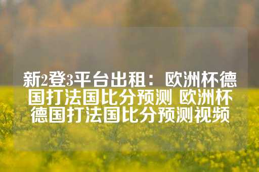 新2登3平台出租：欧洲杯德国打法国比分预测 欧洲杯德国打法国比分预测视频