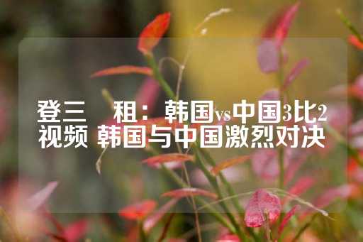 登三岀租：韩国vs中国3比2视频 韩国与中国激烈对决-第1张图片-皇冠信用盘出租