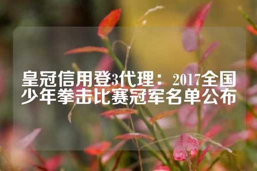 皇冠信用登3代理：2017全国少年拳击比赛冠军名单公布-第1张图片-皇冠信用盘出租