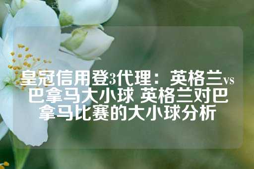 皇冠信用登3代理：英格兰vs巴拿马大小球 英格兰对巴拿马比赛的大小球分析