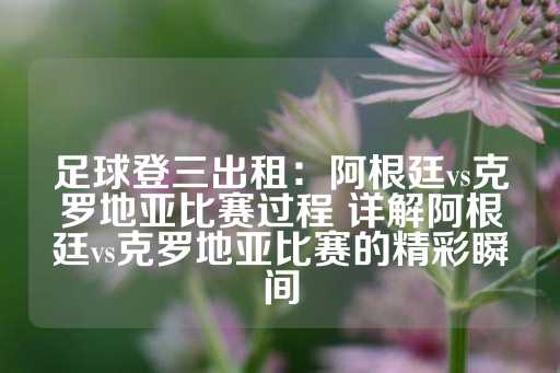 足球登三出租：阿根廷vs克罗地亚比赛过程 详解阿根廷vs克罗地亚比赛的精彩瞬间-第1张图片-皇冠信用盘出租