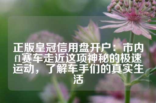 正版皇冠信用盘开户：市内f1赛车走近这项神秘的极速运动，了解车手们的真实生活-第1张图片-皇冠信用盘出租