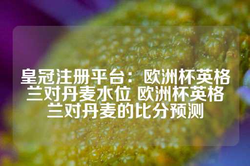 皇冠注册平台：欧洲杯英格兰对丹麦水位 欧洲杯英格兰对丹麦的比分预测