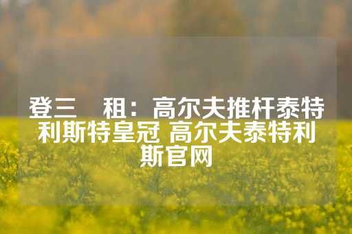 登三岀租：高尔夫推杆泰特利斯特皇冠 高尔夫泰特利斯官网