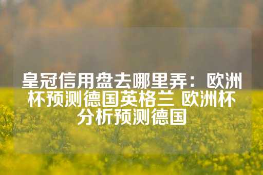 皇冠信用盘去哪里弄：欧洲杯预测德国英格兰 欧洲杯分析预测德国