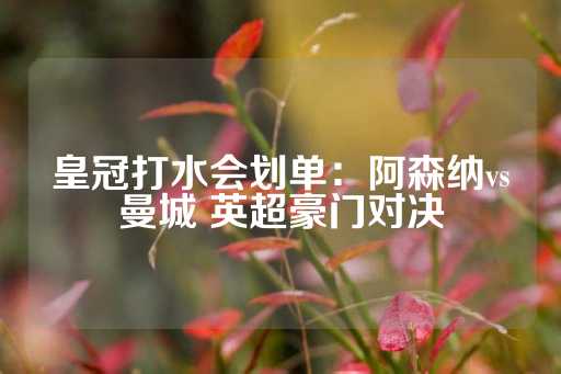 皇冠打水会划单：阿森纳vs曼城 英超豪门对决