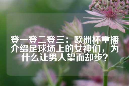 登一登二登三：欧洲杯重播介绍足球场上的女神们，为什么让男人望而却步？