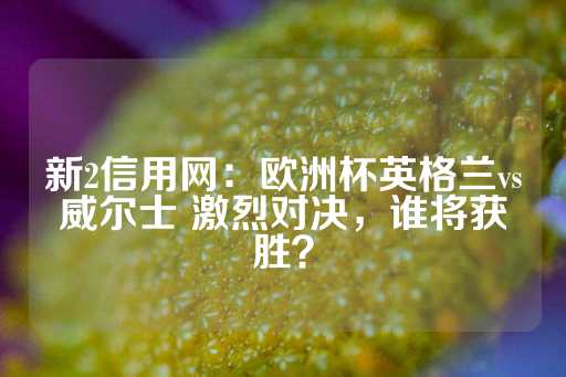 新2信用网：欧洲杯英格兰vs威尔士 激烈对决，谁将获胜？