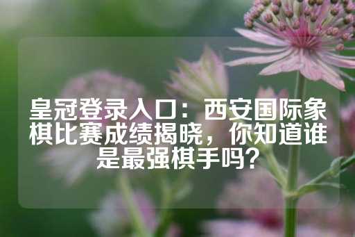 皇冠登录入口：西安国际象棋比赛成绩揭晓，你知道谁是最强棋手吗？