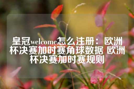 皇冠welcome怎么注册：欧洲杯决赛加时赛角球数据 欧洲杯决赛加时赛规则