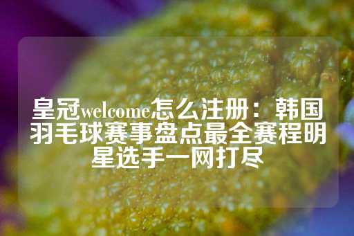 皇冠welcome怎么注册：韩国羽毛球赛事盘点最全赛程明星选手一网打尽