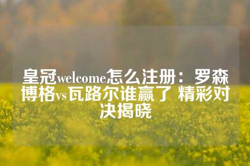 皇冠welcome怎么注册：罗森博格vs瓦路尔谁赢了 精彩对决揭晓