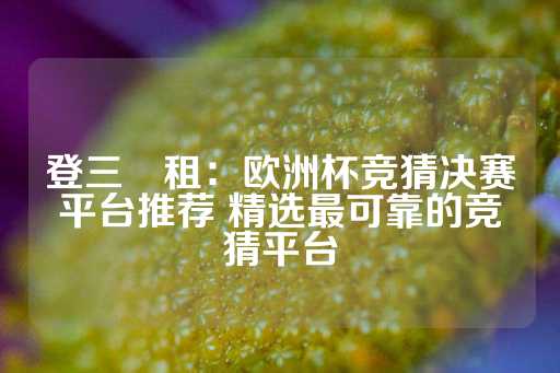 登三岀租：欧洲杯竞猜决赛平台推荐 精选最可靠的竞猜平台